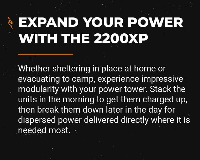 Whether sheltering in place at home or evacuating to camp, experience impressive modularity with your power tower. Stack the units in the morning to get them charged up, then break them down later in the day for dispersed power delivered directly where it is needed most.